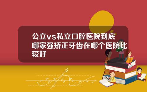 公立vs私立口腔医院到底哪家强矫正牙齿在哪个医院比较好