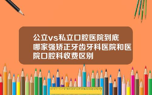公立vs私立口腔医院到底哪家强矫正牙齿牙科医院和医院口腔科收费区别