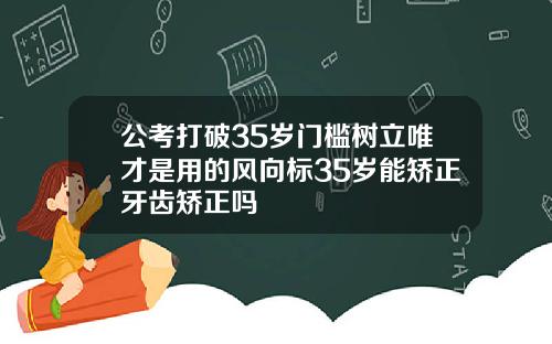 公考打破35岁门槛树立唯才是用的风向标35岁能矫正牙齿矫正吗