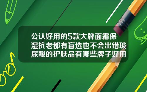 公认好用的5款大牌面霜保湿抗老都有盲选也不会出错玻尿酸的护肤品有哪些牌子好用