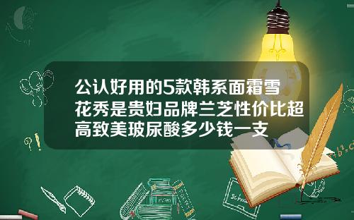 公认好用的5款韩系面霜雪花秀是贵妇品牌兰芝性价比超高致美玻尿酸多少钱一支