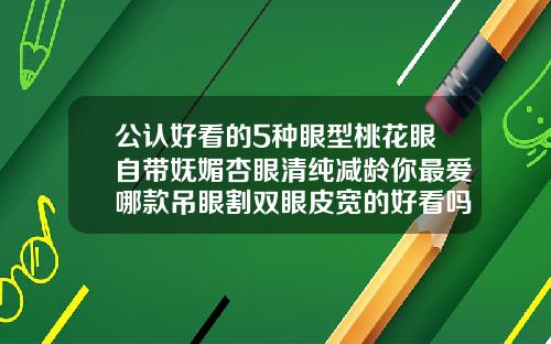 公认好看的5种眼型桃花眼自带妩媚杏眼清纯减龄你最爱哪款吊眼割双眼皮宽的好看吗