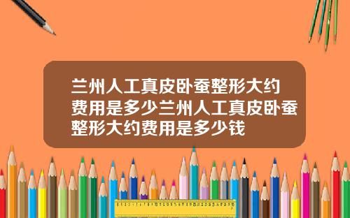 兰州人工真皮卧蚕整形大约费用是多少兰州人工真皮卧蚕整形大约费用是多少钱