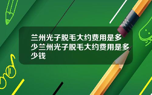 兰州光子脱毛大约费用是多少兰州光子脱毛大约费用是多少钱
