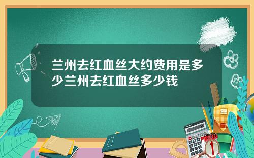 兰州去红血丝大约费用是多少兰州去红血丝多少钱