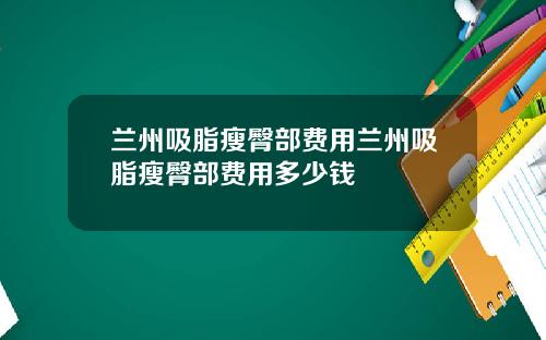 兰州吸脂瘦臀部费用兰州吸脂瘦臀部费用多少钱