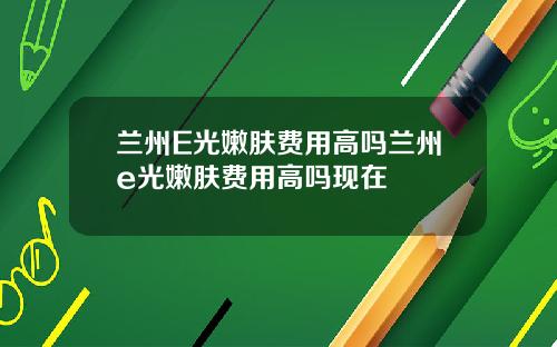 兰州E光嫩肤费用高吗兰州e光嫩肤费用高吗现在