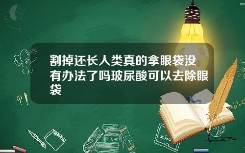 割掉还长人类真的拿眼袋没有办法了吗玻尿酸可以去除眼袋