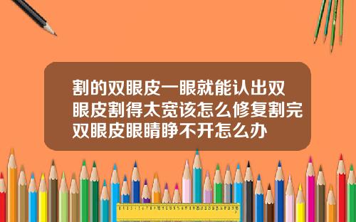 割的双眼皮一眼就能认出双眼皮割得太宽该怎么修复割完双眼皮眼睛睁不开怎么办