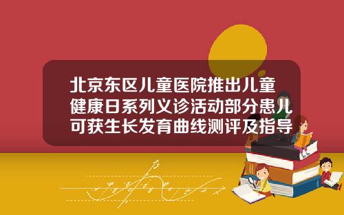 北京东区儿童医院推出儿童健康日系列义诊活动部分患儿可获生长发育曲线测评及指导北京儿童矫正牙齿哪个医院好