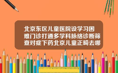 北京东区儿童医院设学习困难门诊打通多学科脉络诊断筛查对症下药北京儿童正畸去哪里比较好