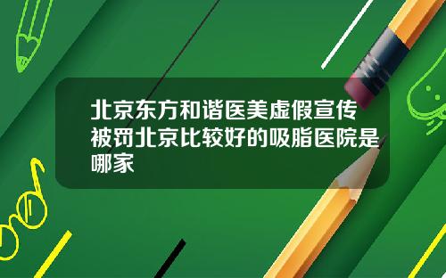 北京东方和谐医美虚假宣传被罚北京比较好的吸脂医院是哪家