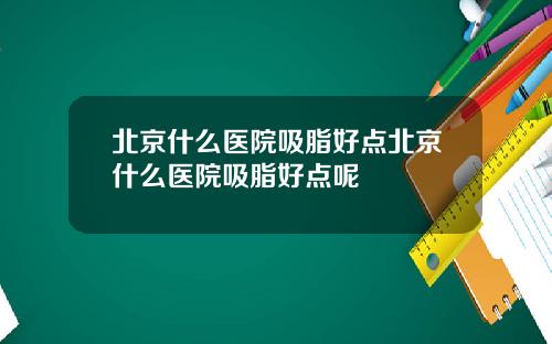 北京什么医院吸脂好点北京什么医院吸脂好点呢