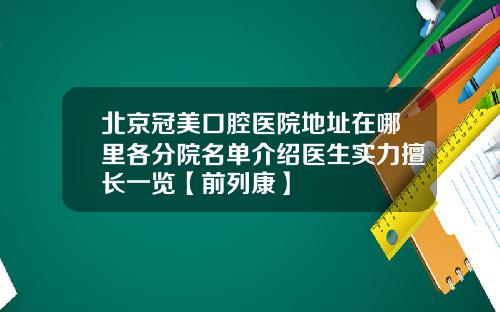 北京冠美口腔医院地址在哪里各分院名单介绍医生实力擅长一览【前列康】
