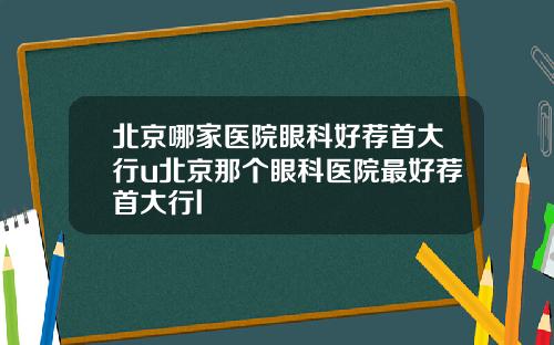 北京哪家医院眼科好荐首大行u北京那个眼科医院最好荐首大行l