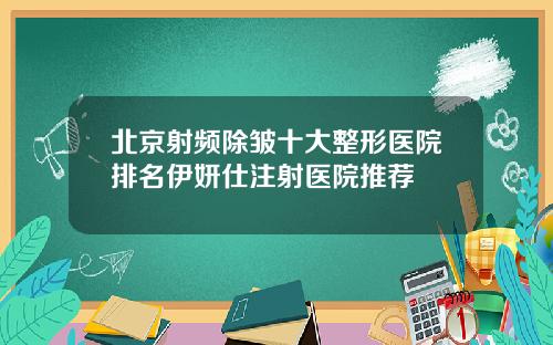 北京射频除皱十大整形医院排名伊妍仕注射医院推荐