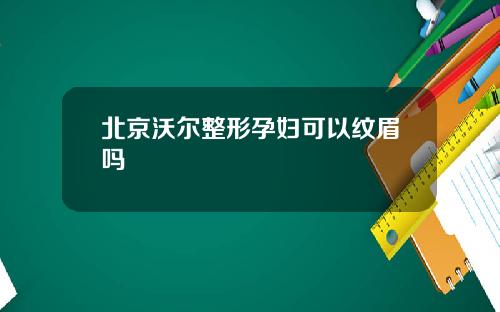 北京沃尔整形孕妇可以纹眉吗