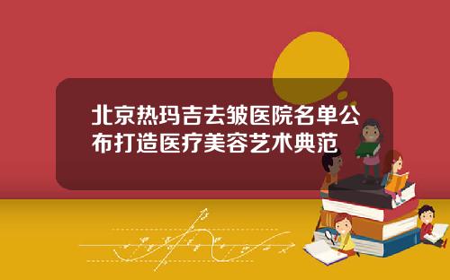 北京热玛吉去皱医院名单公布打造医疗美容艺术典范
