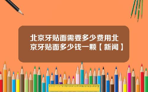 北京牙贴面需要多少费用北京牙贴面多少钱一颗【新闻】