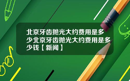 北京牙齿抛光大约费用是多少北京牙齿抛光大约费用是多少钱【新闻】