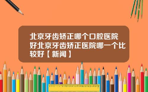 北京牙齿矫正哪个口腔医院好北京牙齿矫正医院哪一个比较好【新闻】