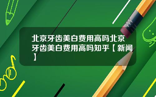 北京牙齿美白费用高吗北京牙齿美白费用高吗知乎【新闻】