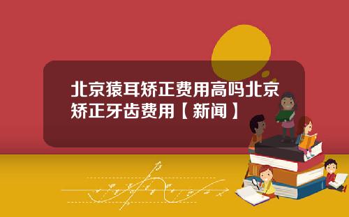 北京猿耳矫正费用高吗北京矫正牙齿费用【新闻】