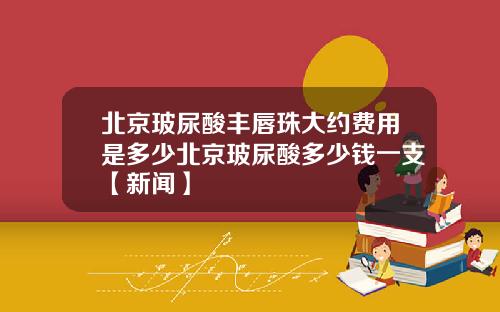 北京玻尿酸丰唇珠大约费用是多少北京玻尿酸多少钱一支【新闻】