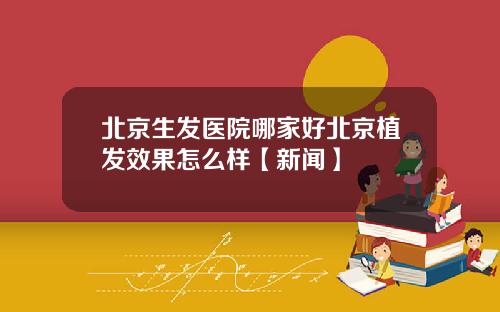 北京生发医院哪家好北京植发效果怎么样【新闻】