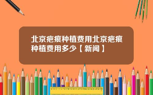 北京疤痕种植费用北京疤痕种植费用多少【新闻】