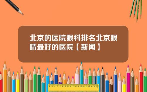 北京的医院眼科排名北京眼睛最好的医院【新闻】