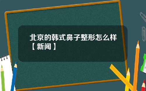 北京的韩式鼻子整形怎么样【新闻】