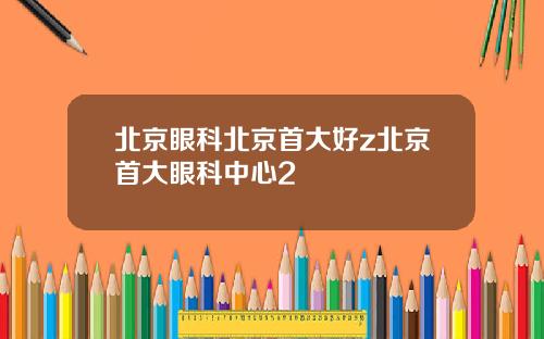北京眼科北京首大好z北京首大眼科中心2