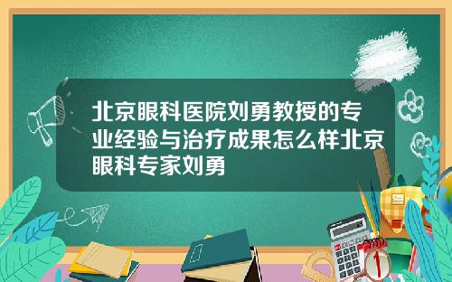 北京眼科医院刘勇教授的专业经验与治疗成果怎么样北京眼科专家刘勇