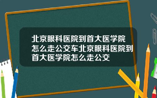北京眼科医院到首大医学院怎么走公交车北京眼科医院到首大医学院怎么走公交