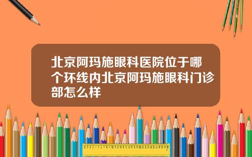 北京阿玛施眼科医院位于哪个环线内北京阿玛施眼科门诊部怎么样