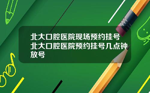 北大口腔医院现场预约挂号北大口腔医院预约挂号几点钟放号