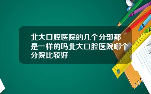 北大口腔医院的几个分部都是一样的吗北大口腔医院哪个分院比较好