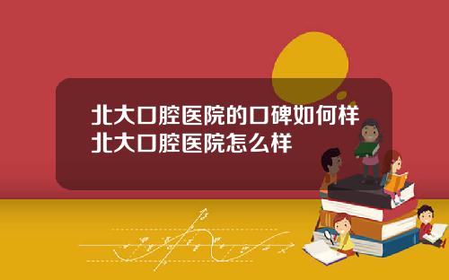 北大口腔医院的口碑如何样北大口腔医院怎么样