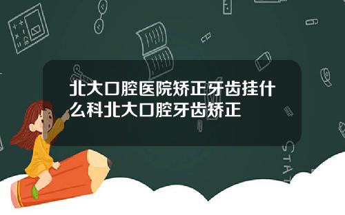 北大口腔医院矫正牙齿挂什么科北大口腔牙齿矫正