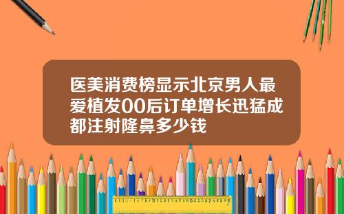 医美消费榜显示北京男人最爱植发00后订单增长迅猛成都注射隆鼻多少钱