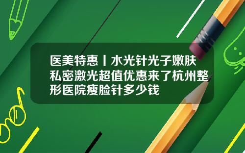 医美特惠丨水光针光子嫩肤私密激光超值优惠来了杭州整形医院瘦脸针多少钱