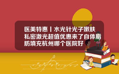 医美特惠丨水光针光子嫩肤私密激光超值优惠来了自体脂肪填充杭州哪个医院好