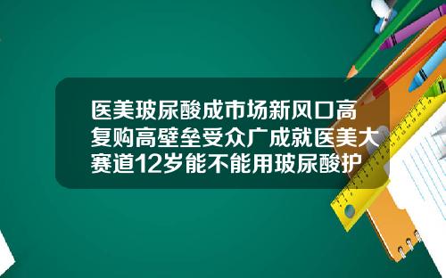 医美玻尿酸成市场新风口高复购高壁垒受众广成就医美大赛道12岁能不能用玻尿酸护肤品呢