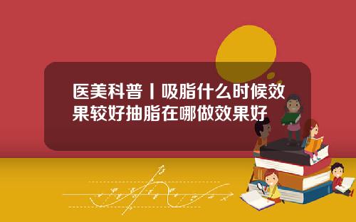 医美科普丨吸脂什么时候效果较好抽脂在哪做效果好