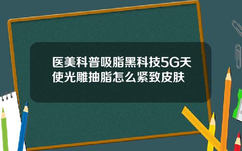 医美科普吸脂黑科技5G天使光雕抽脂怎么紧致皮肤