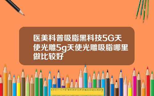 医美科普吸脂黑科技5G天使光雕5g天使光雕吸脂哪里做比较好