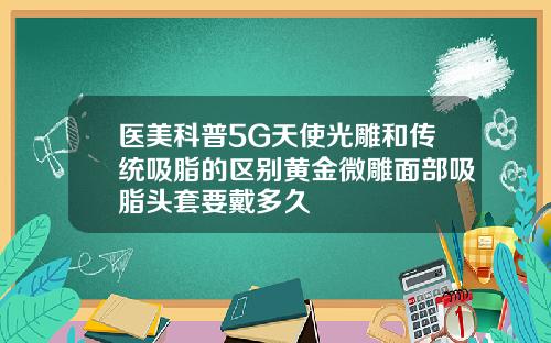 医美科普5G天使光雕和传统吸脂的区别黄金微雕面部吸脂头套要戴多久