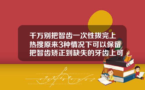 千万别把智齿一次性拔完上热搜原来3种情况下可以保留把智齿矫正到缺失的牙齿上可以吗图片