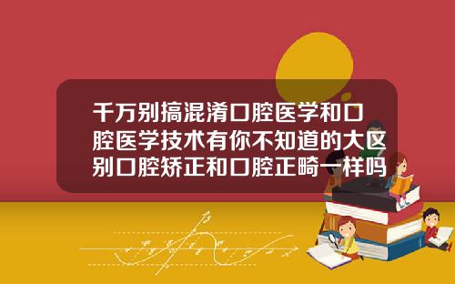 千万别搞混淆口腔医学和口腔医学技术有你不知道的大区别口腔矫正和口腔正畸一样吗